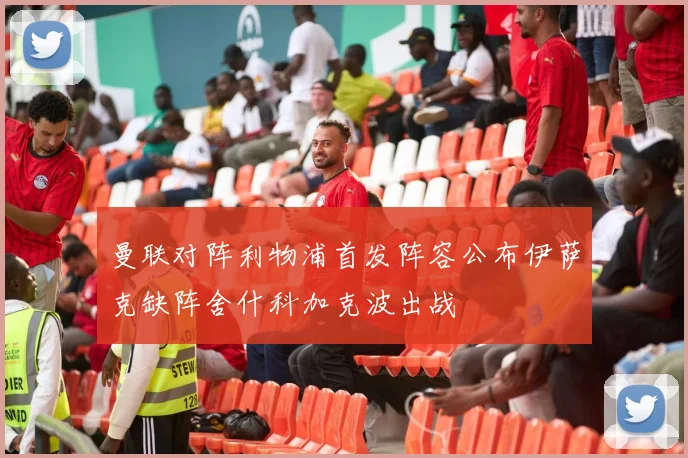 曼联对阵利物浦首发阵容公布伊萨克缺阵舍什科加克波出战