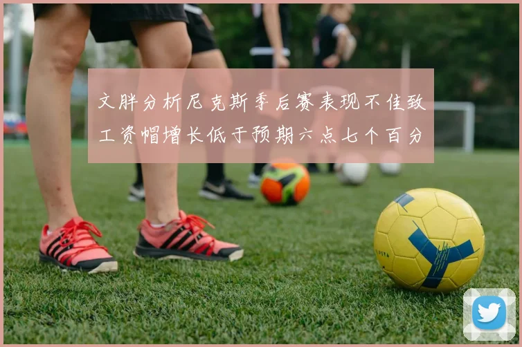 文胖分析尼克斯季后赛表现不佳致工资帽增长低于预期六点七个百分点