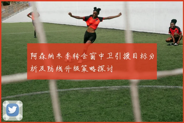 阿森纳冬季转会窗中卫引援目标分析及防线升级策略探讨