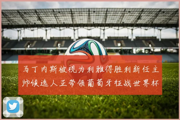 马丁内斯被视为利雅得胜利新任主帅候选人正带领葡萄牙征战世界杯