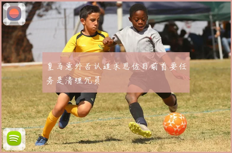 皇马意外否认追求恩佐目前首要任务是清理冗员