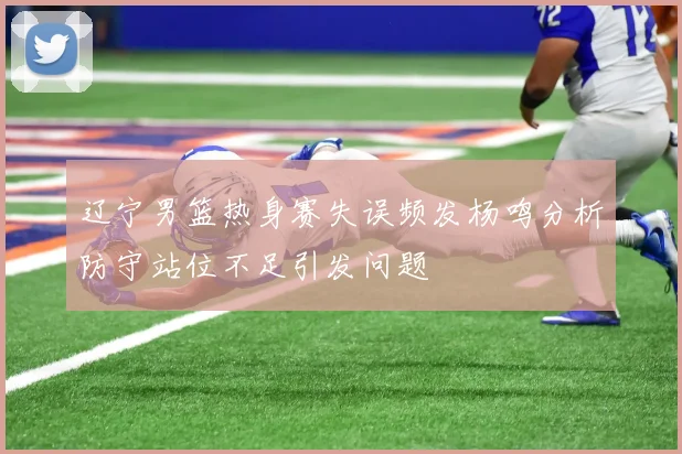 辽宁男篮热身赛失误频发杨鸣分析防守站位不足引发问题