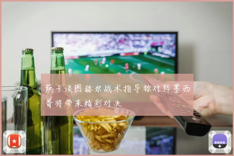 萨卡谈图赫尔战术指导称对阵墨西哥将带来精彩对决