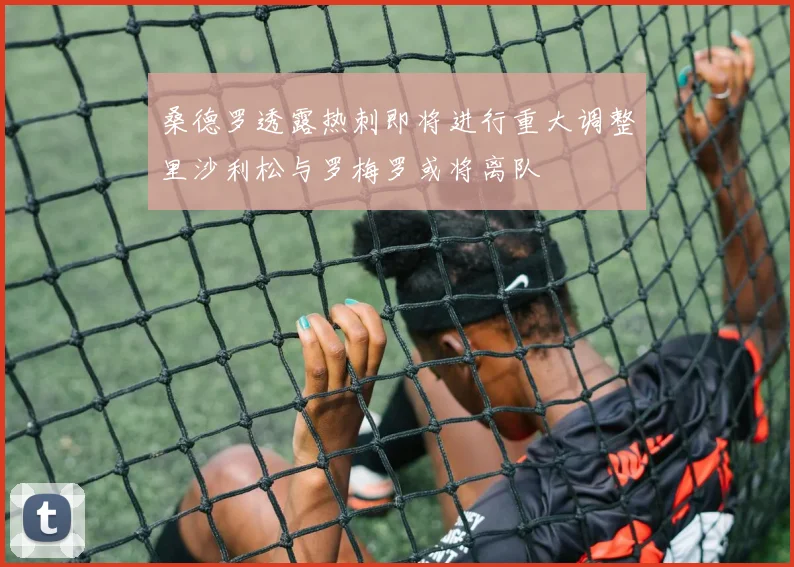 桑德罗透露热刺即将进行重大调整里沙利松与罗梅罗或将离队