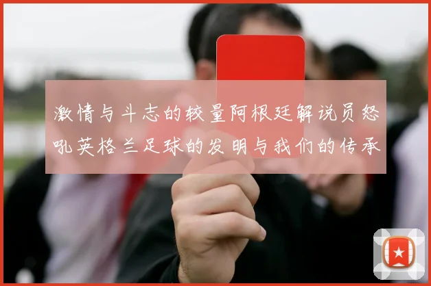激情与斗志的较量阿根廷解说员怒吼英格兰足球的发明与我们的传承