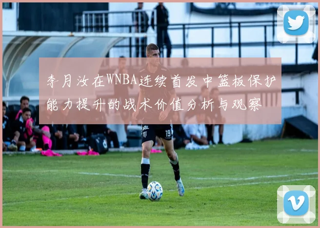 李月汝在WNBA连续首发中篮板保护能力提升的战术价值分析与观察