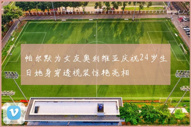 帕尔默为女友奥利维亚庆祝24岁生日她身穿透视装惊艳亮相