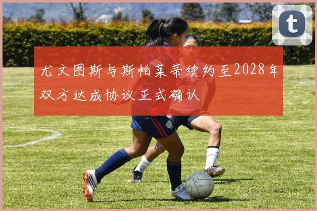 尤文图斯与斯帕莱蒂续约至2028年双方达成协议正式确认