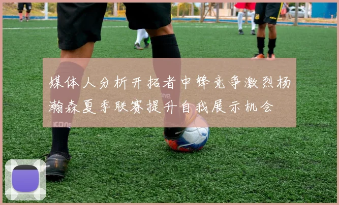 媒体人分析开拓者中锋竞争激烈杨瀚森夏季联赛提升自我展示机会