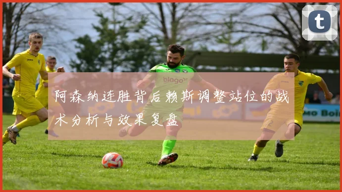 阿森纳连胜背后赖斯调整站位的战术分析与效果复盘