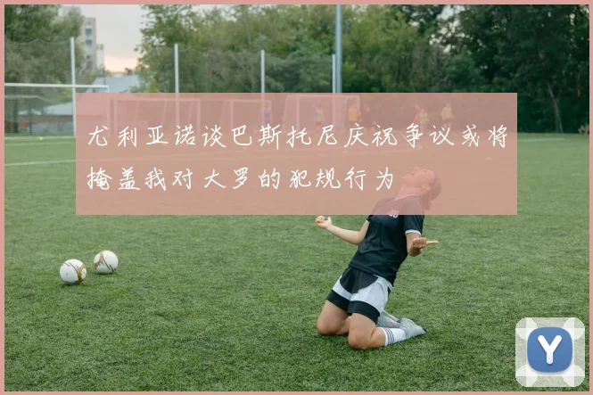 尤利亚诺谈巴斯托尼庆祝争议或将掩盖我对大罗的犯规行为