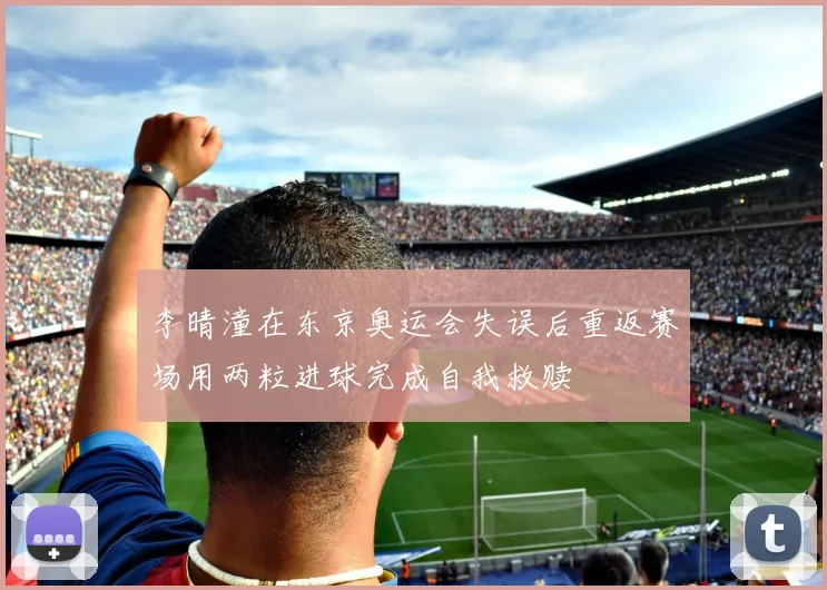 李晴潼在东京奥运会失误后重返赛场用两粒进球完成自我救赎