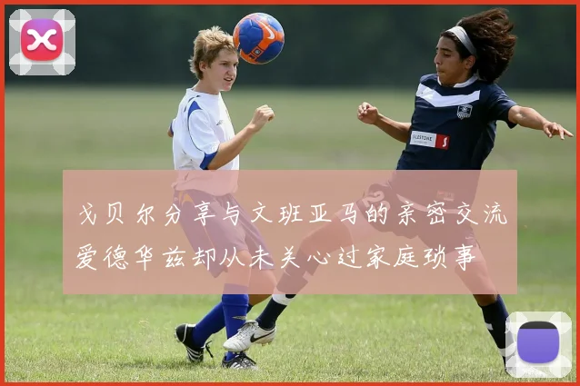 戈贝尔分享与文班亚马的亲密交流爱德华兹却从未关心过家庭琐事