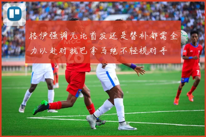 格伊强调无论首发还是替补都需全力以赴对抗巴拿马绝不轻视对手