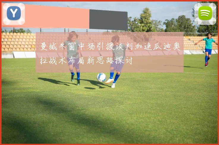 曼城冬窗中场引援谈判加速瓜迪奥拉战术布局新思路探讨