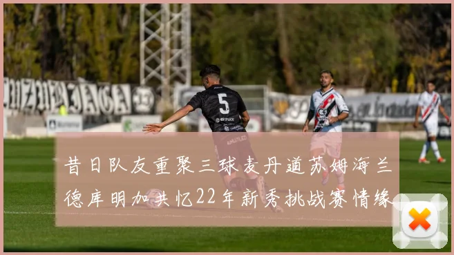 昔日队友重聚三球麦丹道苏姆海兰德库明加共忆22年新秀挑战赛情缘
