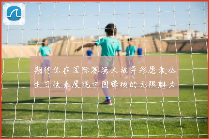 期待你在国际赛场大放异彩愿袁丛生日快乐展现中国锋线的无限魅力
