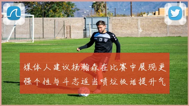 媒体人建议杨瀚森在比赛中展现更强个性与斗志适当喷垃圾话提升气场