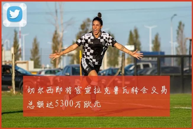 切尔西即将官宣拉克鲁瓦转会交易总额达5300万欧元
