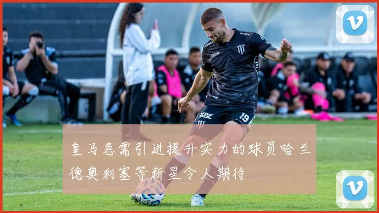 皇马急需引进提升实力的球员哈兰德奥利塞等新星令人期待