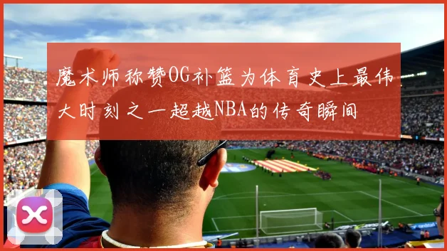 魔术师称赞OG补篮为体育史上最伟大时刻之一超越NBA的传奇瞬间