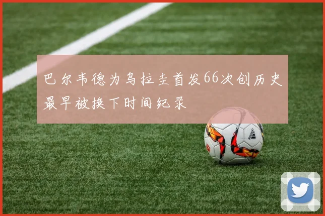 巴尔韦德为乌拉圭首发66次创历史最早被换下时间纪录