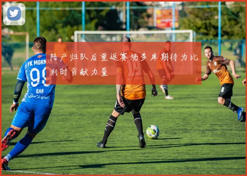陪产归队后重返赛场多库期待为比利时贡献力量