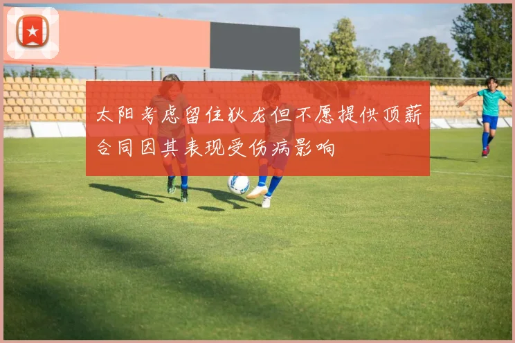 太阳考虑留住狄龙但不愿提供顶薪合同因其表现受伤病影响