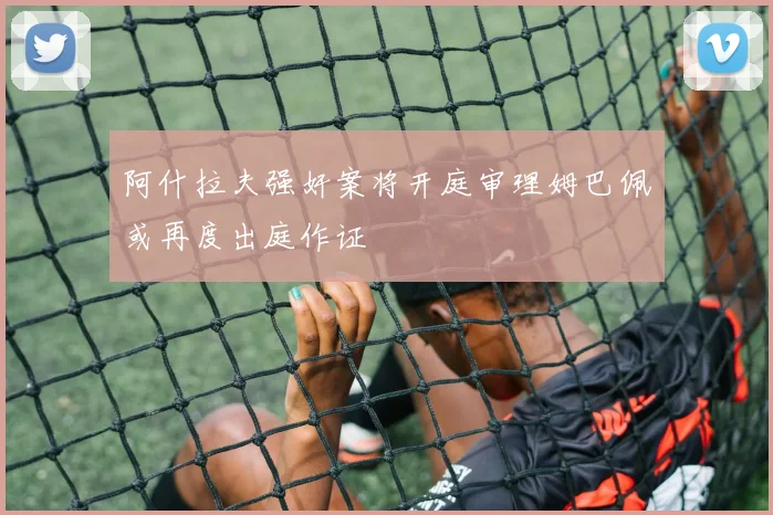 阿什拉夫强奸案将开庭审理姆巴佩或再度出庭作证