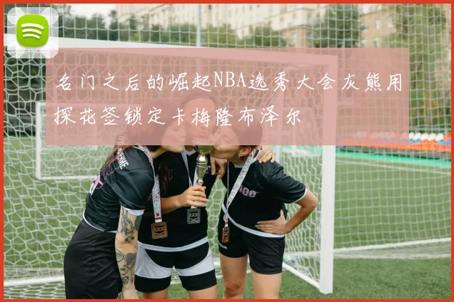 名门之后的崛起NBA选秀大会灰熊用探花签锁定卡梅隆布泽尔