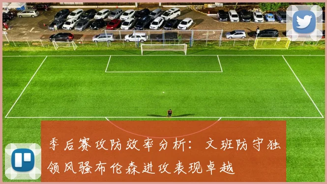 季后赛攻防效率分析：文班防守独领风骚布伦森进攻表现卓越