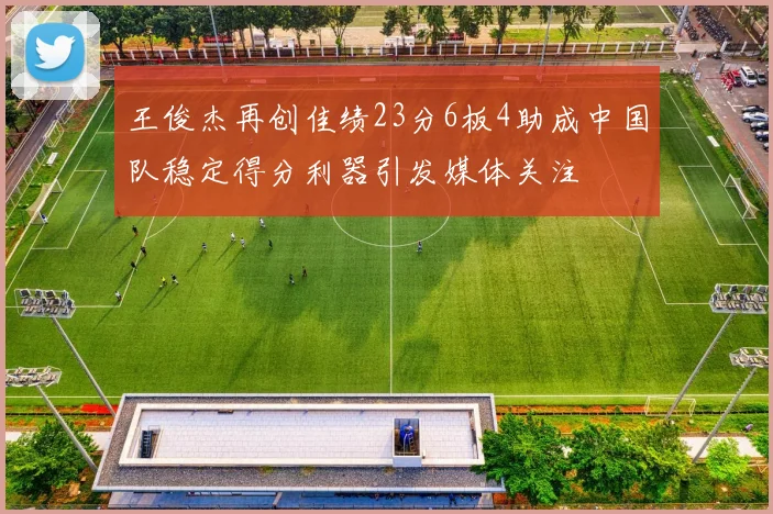 王俊杰再创佳绩23分6板4助成中国队稳定得分利器引发媒体关注