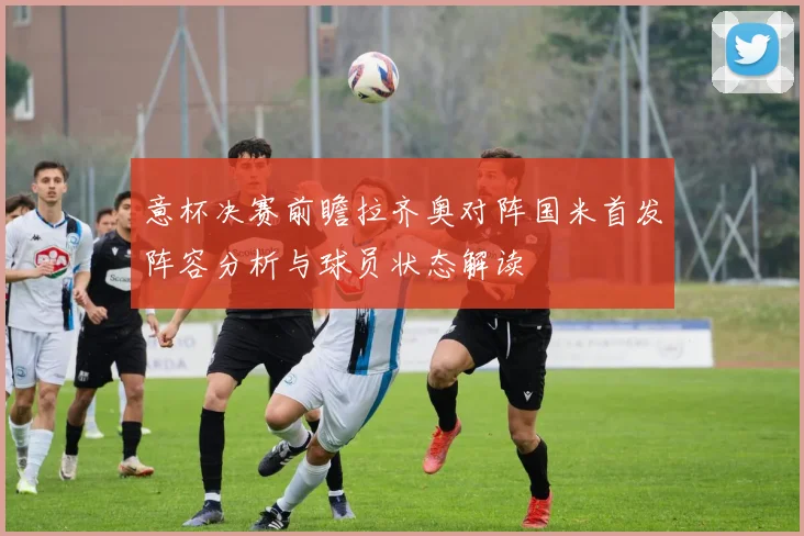 意杯决赛前瞻拉齐奥对阵国米首发阵容分析与球员状态解读