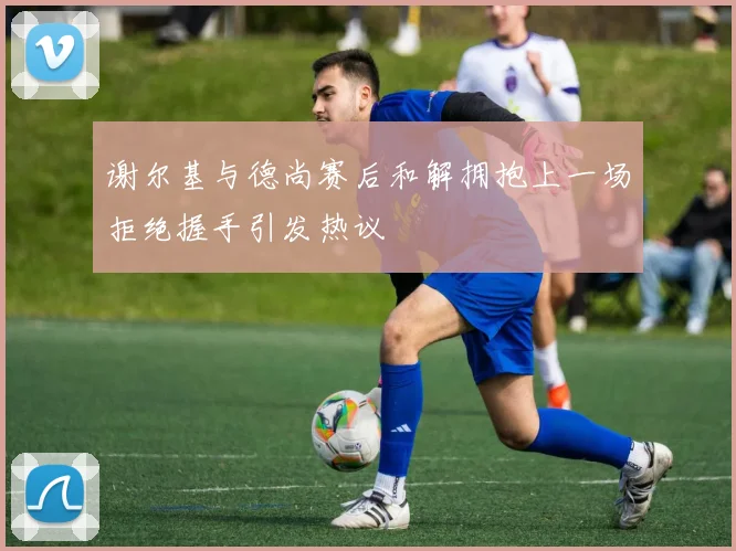 谢尔基与德尚赛后和解拥抱上一场拒绝握手引发热议