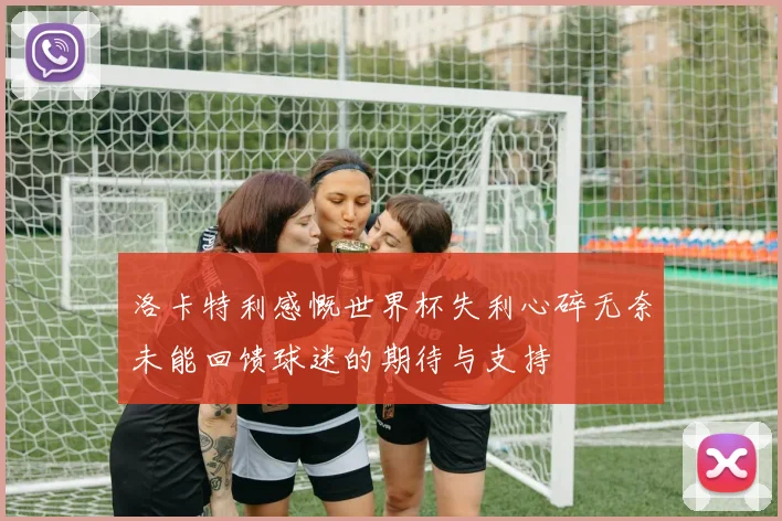 洛卡特利感慨世界杯失利心碎无奈未能回馈球迷的期待与支持