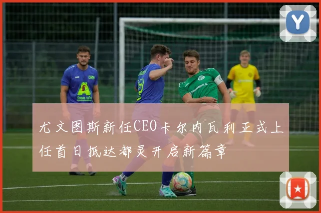 尤文图斯新任CEO卡尔内瓦利正式上任首日抵达都灵开启新篇章