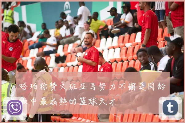 哈珀称赞文班亚马努力不懈是同龄人中最成熟的篮球天才
