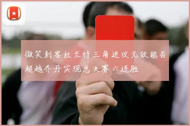 微笑刺客杜兰特三角进攻无敌能否超越乔丹实现总决赛六连胜