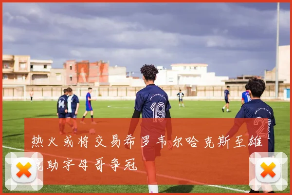热火或将交易希罗韦尔哈克斯至雄鹿助字母哥争冠